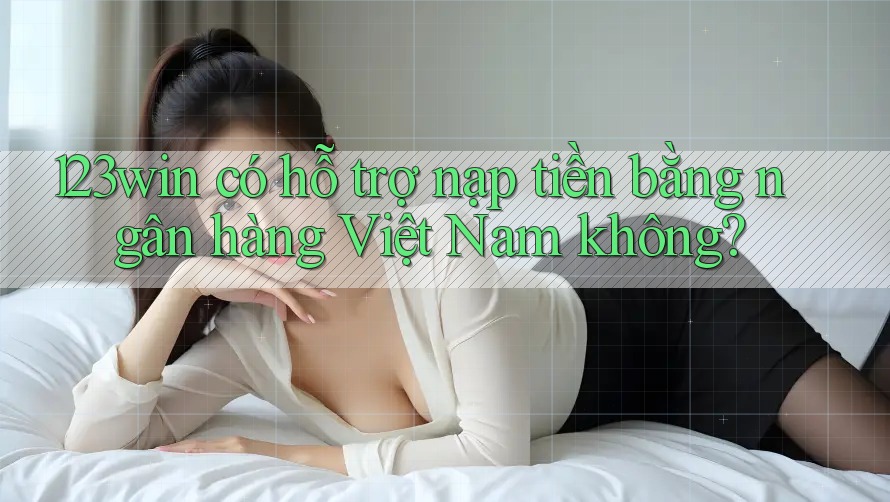 123win có hỗ trợ nạp tiền bằng ngân hàng Việt Nam không?