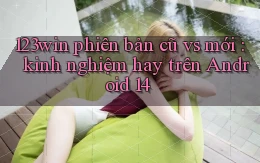 123win phiên bản cũ vs mới kinh nghiệm hay trên Android 14