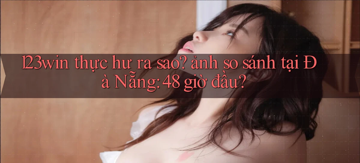 123win thực hư ra sao ảnh so sánh tại Đà Nẵng 48 giờ đầu