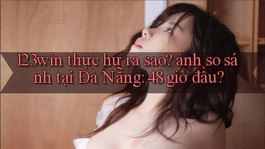 123win thực hư ra sao ảnh so sánh tại Đà Nẵng 48 giờ đầu