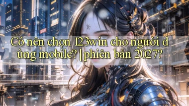 Có nên chọn 123win cho người dùng mobile phiên bản 2027