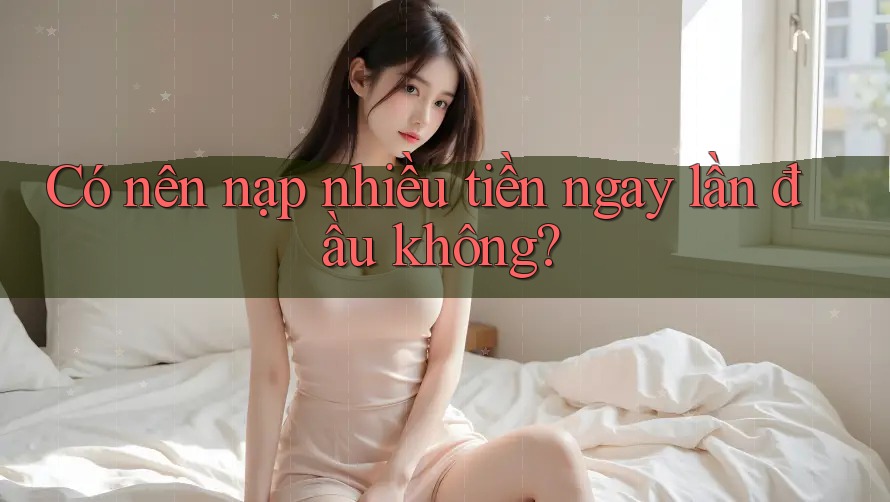 Có nên nạp nhiều tiền ngay lần đầu không? Có nên nạp nhiều tiền ngay lần đầu không?