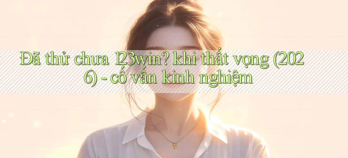 Đã thử chưa 123win khi thất vọng (2026)   cố vấn kinh nghiệm