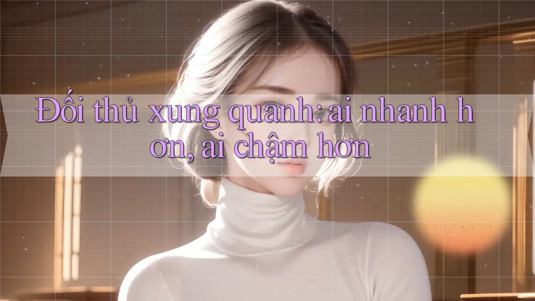 Đối thủ xung quanh: ai nhanh hơn, ai chậm hơn