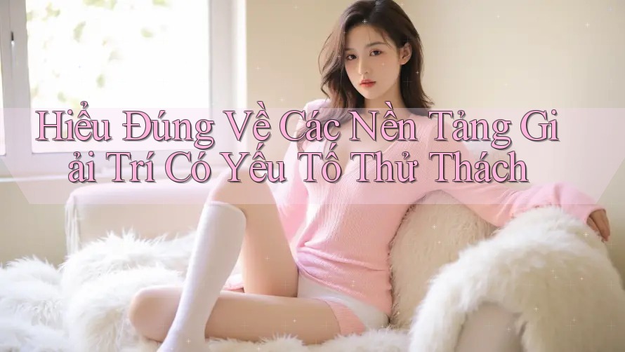 Hiểu Đúng Về Các Nền Tảng Giải Trí Có Yếu Tố Thử Thách Hiểu Đúng Về Các Nền Tảng Giải Trí Có Yếu Tố Thử Thách
