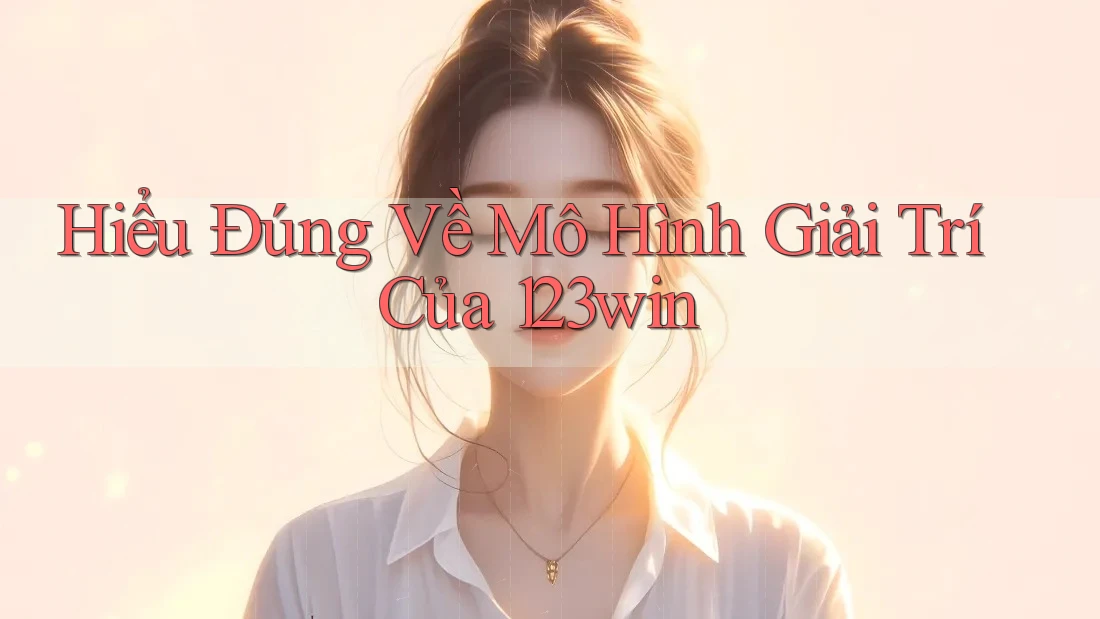 Hiểu Đúng Về Mô Hình Giải Trí Của 123win