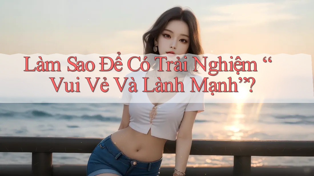 Làm Sao Để Có Trải Nghiệm “Vui Vẻ Và Lành Mạnh”? Làm Sao Để Có Trải Nghiệm “Vui Vẻ Và Lành Mạnh”?