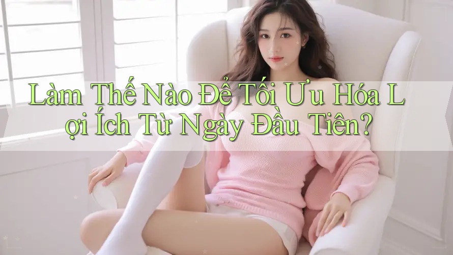 Làm Thế Nào Để Tối Ưu Hóa Lợi Ích Từ Ngày Đầu Tiên? Làm Thế Nào Để Tối Ưu Hóa Lợi Ích Từ Ngày Đầu Tiên?