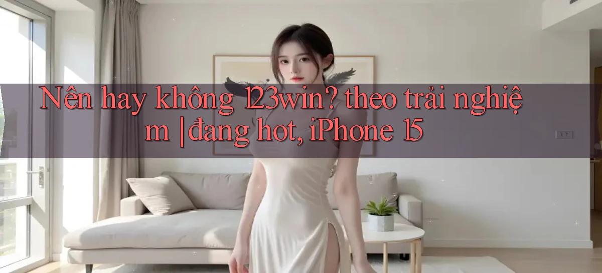 Nên hay không 123win theo trải nghiệm đang hot, iPhone 15