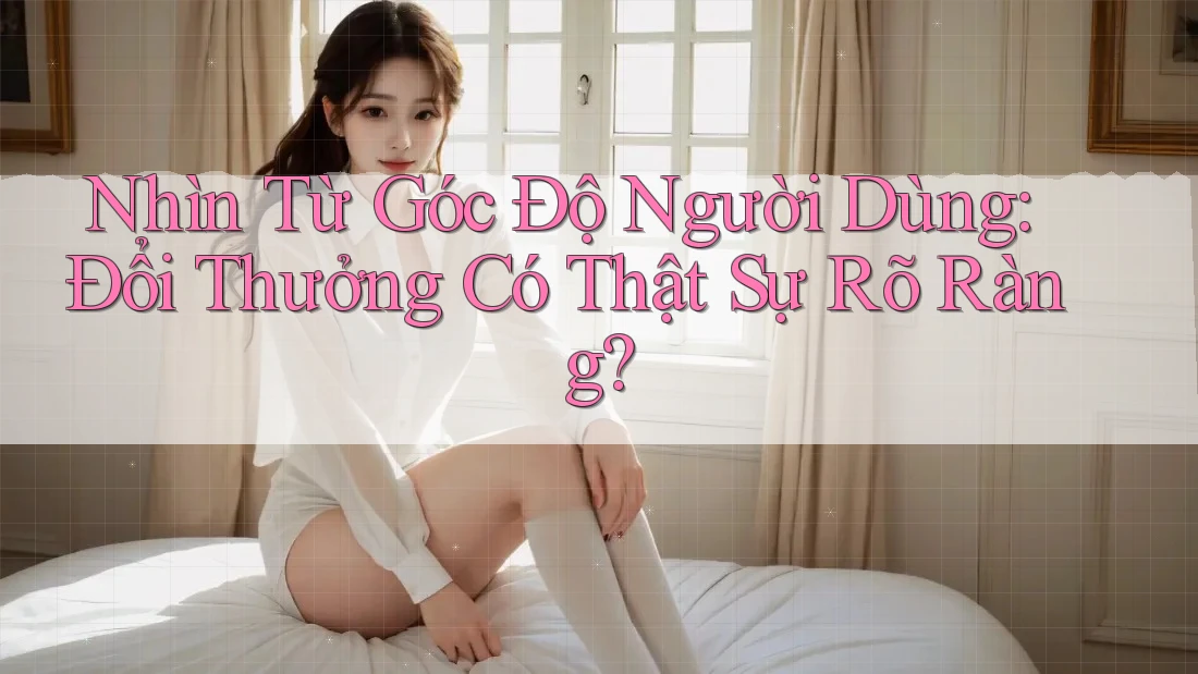 Nhìn Từ Góc Độ Người Dùng: Đổi Thưởng Có Thật Sự Rõ Ràng?