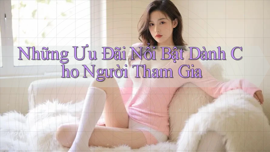 Những Ưu Đãi Nổi Bật Dành Cho Người Tham Gia