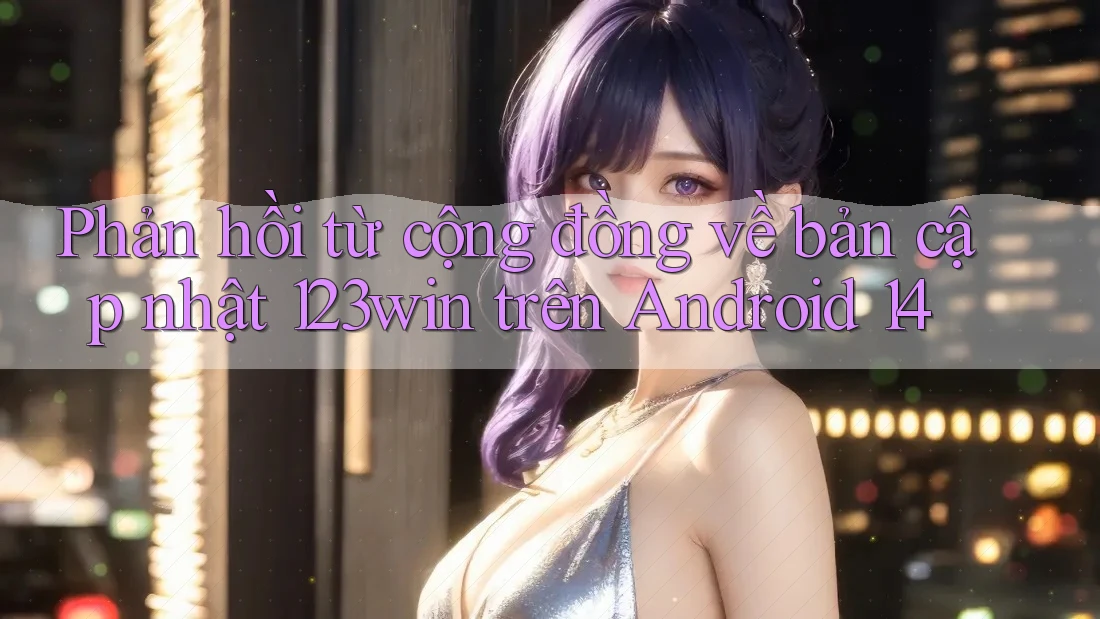 Phản hồi từ cộng đồng về bản cập nhật 123win trên Android 14