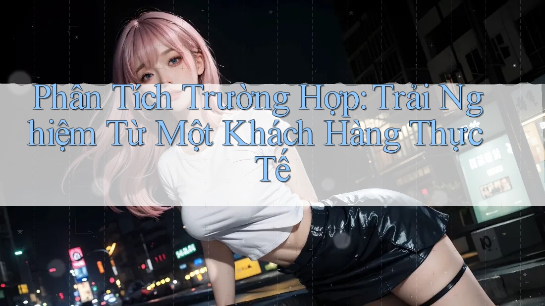 Phân Tích Trường Hợp: Trải Nghiệm Từ Một Khách Hàng Thực Tế