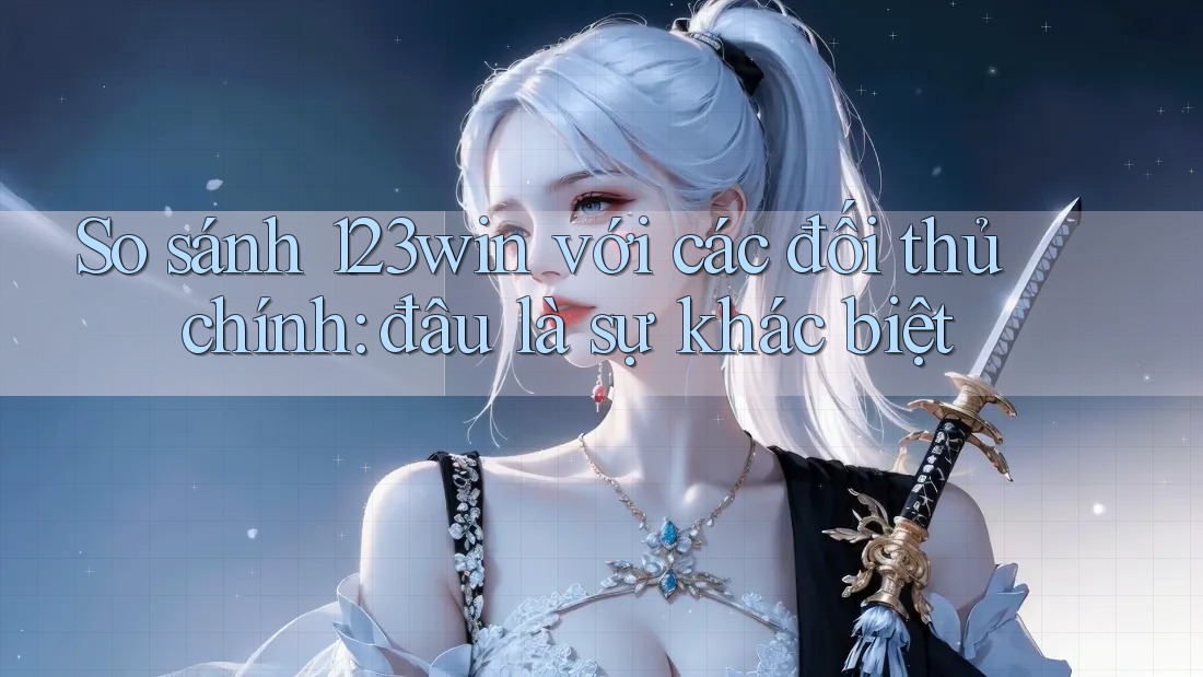 So sánh 123win với các đối thủ chính: đâu là sự khác biệt