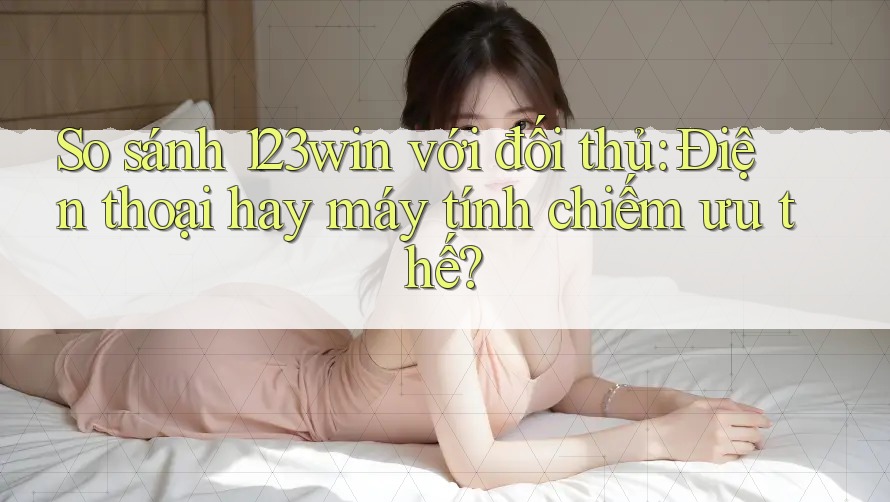 So sánh 123win với đối thủ: Điện thoại hay máy tính chiếm ưu thế? So sánh 123win với đối thủ: Điện thoại hay máy tính chiếm ưu thế?