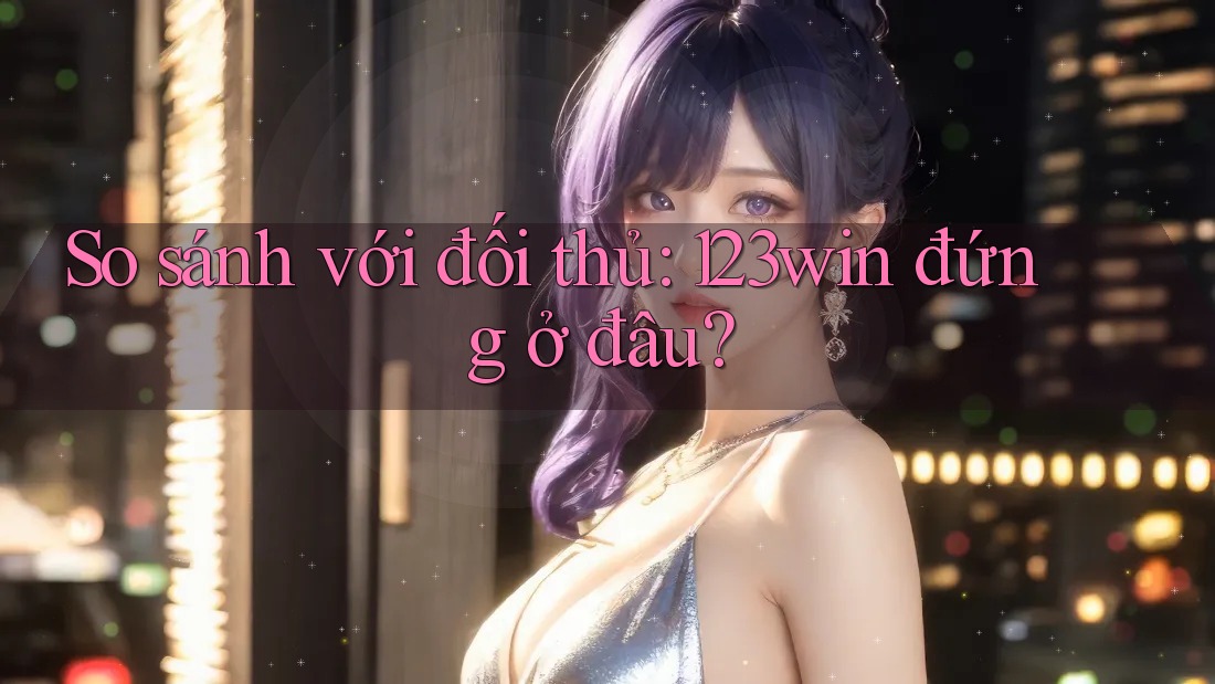 So sánh với đối thủ: 123win đứng ở đâu?