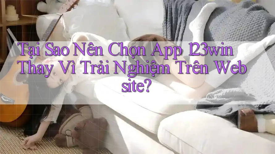 Tại Sao Nên Chọn App 123win Thay Vì Trải Nghiệm Trên Website?