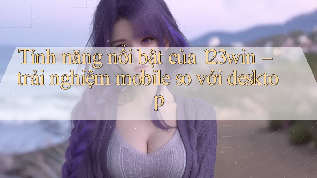 Tính năng nổi bật của 123win – trải nghiệm mobile so với desktop