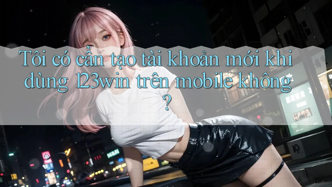 Tôi có cần tạo tài khoản mới khi dùng 123win trên mobile không?
