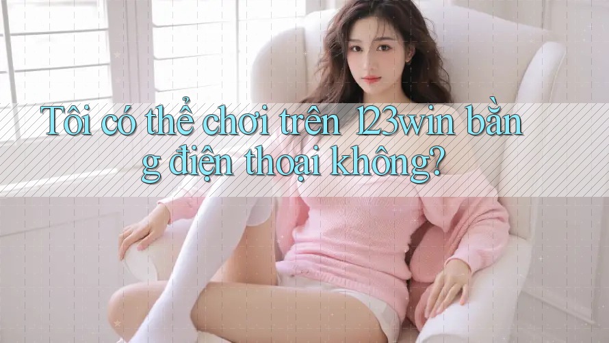 Tôi có thể chơi trên 123win bằng điện thoại không?