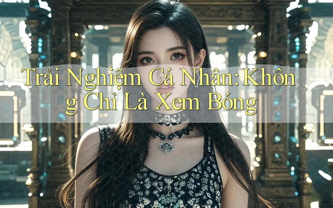 Trải Nghiệm Cá Nhân: Không Chỉ Là Xem Bóng