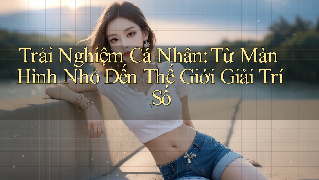 Trải Nghiệm Cá Nhân: Từ Màn Hình Nhỏ Đến Thế Giới Giải Trí Số Trải Nghiệm Cá Nhân: Từ Màn Hình Nhỏ Đến Thế Giới Giải Trí Số