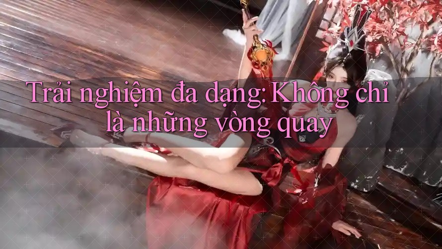 Trải nghiệm đa dạng: Không chỉ là những vòng quay