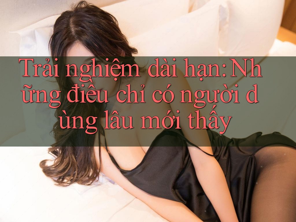 Trải nghiệm dài hạn: những điều chỉ có người dùng lâu mới thấy Trải nghiệm dài hạn: những điều chỉ có người dùng lâu mới thấy