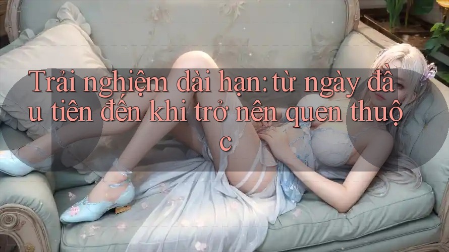 Trải nghiệm dài hạn: từ ngày đầu tiên đến khi trở nên quen thuộc Trải nghiệm dài hạn: từ ngày đầu tiên đến khi trở nên quen thuộc