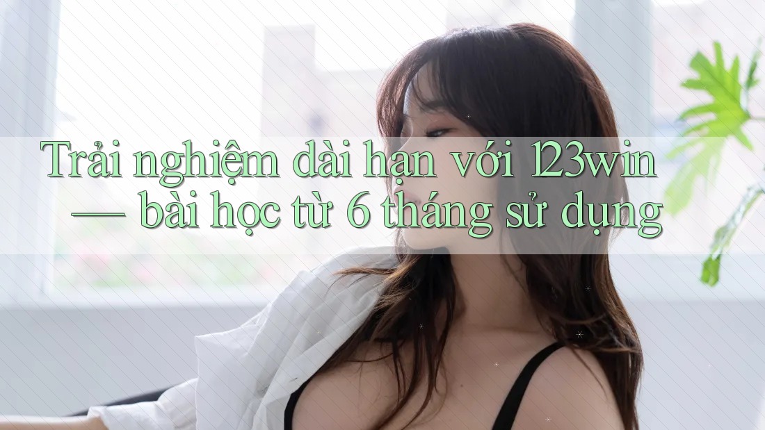 Trải nghiệm dài hạn với 123win — bài học từ 6 tháng sử dụng
