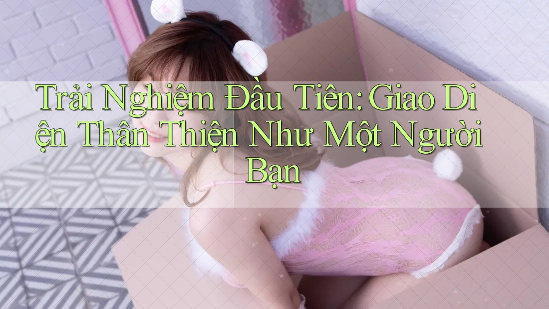 Trải Nghiệm Đầu Tiên: Giao Diện Thân Thiện Như Một Người Bạn