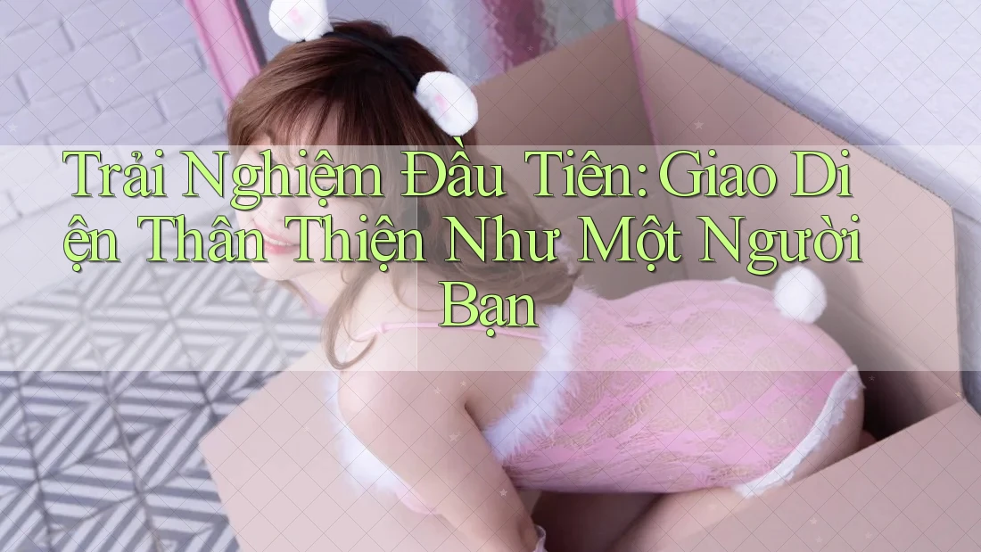 Trải Nghiệm Đầu Tiên: Giao Diện Thân Thiện Như Một Người Bạn