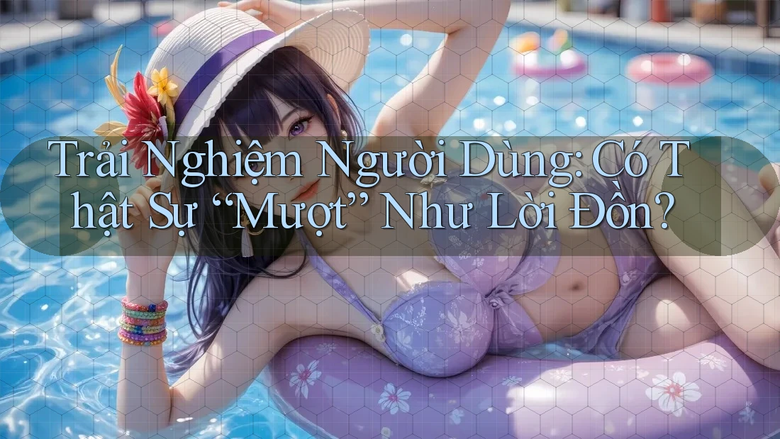 Trải Nghiệm Người Dùng: Có Thật Sự “Mượt” Như Lời Đồn?
