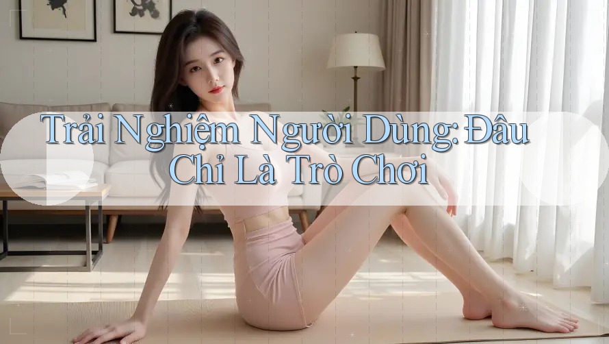 Trải Nghiệm Người Dùng: Đâu Chỉ Là Trò Chơi