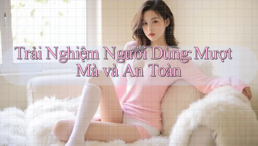 Trải Nghiệm Người Dùng: Mượt Mà Và An Toàn