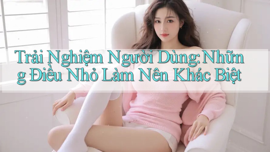 Trải Nghiệm Người Dùng: Những Điều Nhỏ Làm Nên Khác Biệt
