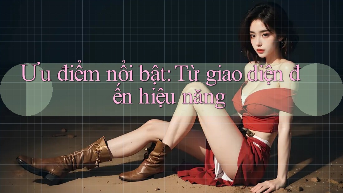Ưu điểm nổi bật: Từ giao diện đến hiệu năng