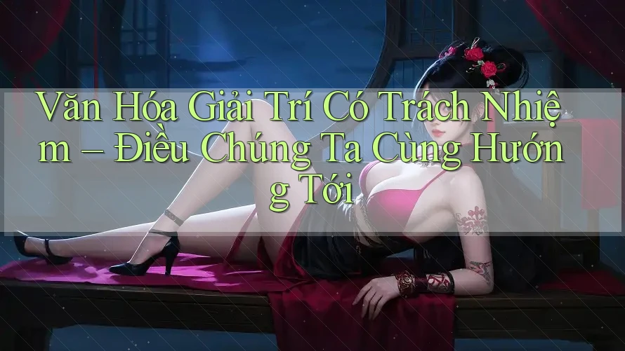 Văn Hóa Giải Trí Có Trách Nhiệm – Điều Chúng Ta Cùng Hướng Tới