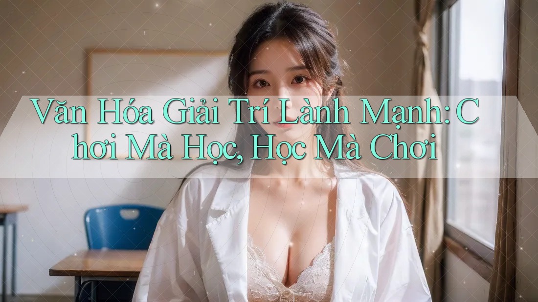 Văn Hóa Giải Trí Lành Mạnh: Chơi Mà Học, Học Mà Chơi Văn Hóa Giải Trí Lành Mạnh: Chơi Mà Học, Học Mà Chơi