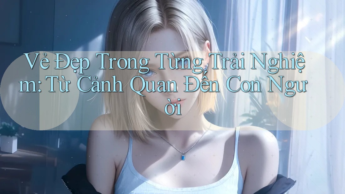 Vẻ Đẹp Trong Từng Trải Nghiệm: Từ Cảnh Quan Đến Con Người