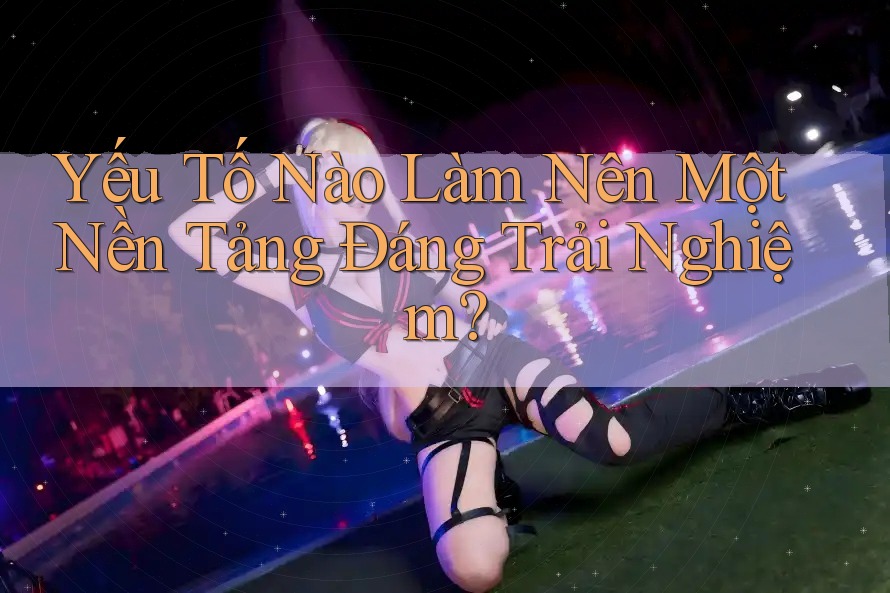 Yếu Tố Nào Làm Nên Một Nền Tảng Đáng Trải Nghiệm? Yếu Tố Nào Làm Nên Một Nền Tảng Đáng Trải Nghiệm?